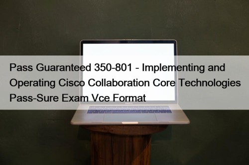 Pass Guaranteed 350-801 - Implementing and Operating Cisco Collaboration Core Technologies Pass-Sure Exam Vce Format