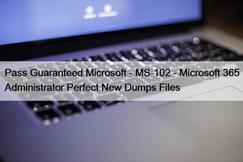 Pass Guaranteed Microsoft - MS-102 - Microsoft 365 Administrator Perfect New Dumps Files