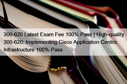 300-620 Latest Exam Fee 100% Pass | High-quality 300-620: Implementing Cisco Application Centric Infrastructure 100% Pass