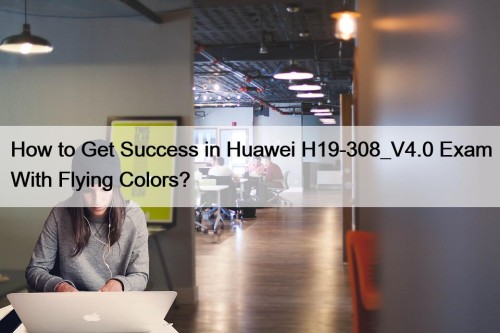 How to Get Success in Huawei H19-308_V4.0 Exam With Flying Colors?